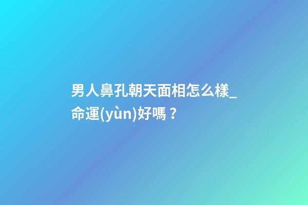 男人鼻孔朝天面相怎么樣_命運(yùn)好嗎？